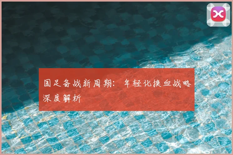 国足备战新周期：年轻化换血战略深度解析