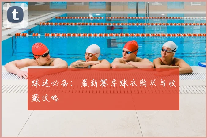 球迷必备:最新赛季球衣购买与收藏攻略