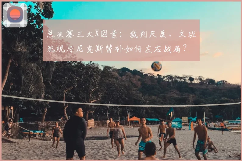 总决赛三大X因素:裁判尺度、文班犯规与尼克斯替补如何左右战局?