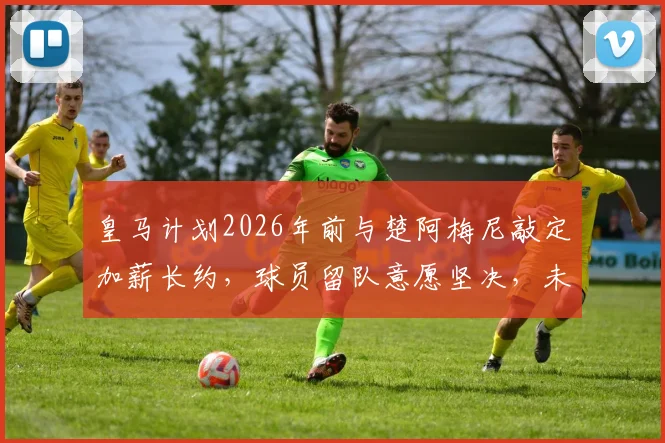 皇马计划2026年前与楚阿梅尼敲定加薪长约,球员留队意愿坚决,未来中场核心已定