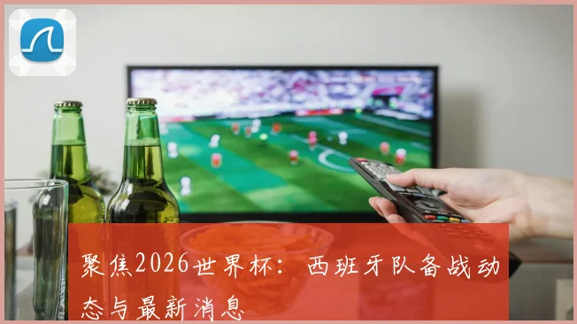 聚焦2026世界杯:西班牙队备战动态与最新消息