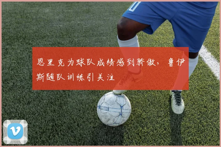 恩里克为球队成绩感到骄傲,鲁伊斯随队训练引关注
