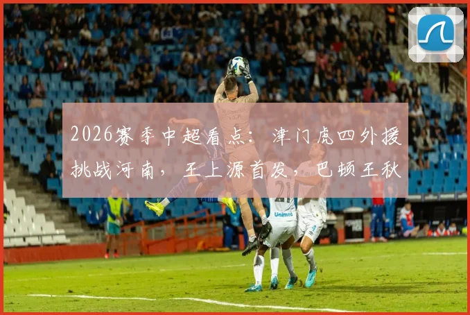 2026赛季中超看点:津门虎四外援挑战河南,王上源首发,巴顿王秋明替补解析