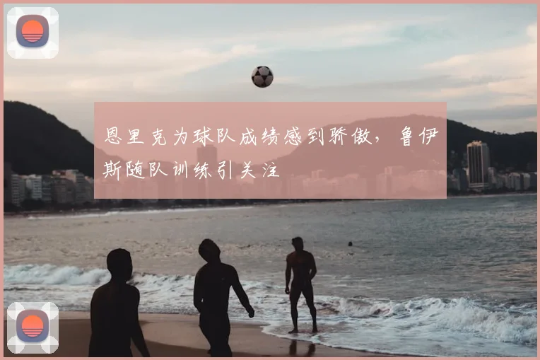 恩里克为球队成绩感到骄傲,鲁伊斯随队训练引关注