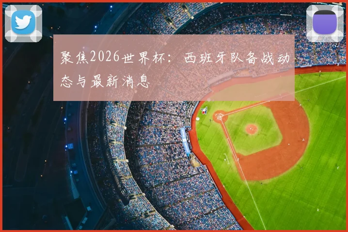 聚焦2026世界杯:西班牙队备战动态与最新消息