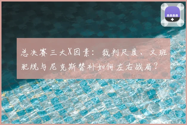总决赛三大X因素:裁判尺度、文班犯规与尼克斯替补如何左右战局?