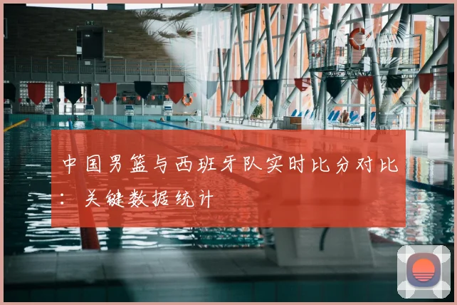 中国男篮与西班牙队实时比分对比:关键数据统计