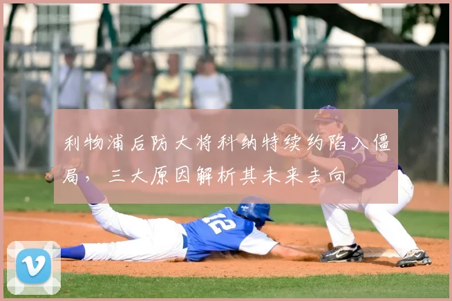 利物浦后防大将科纳特续约陷入僵局,三大原因解析其未来去向