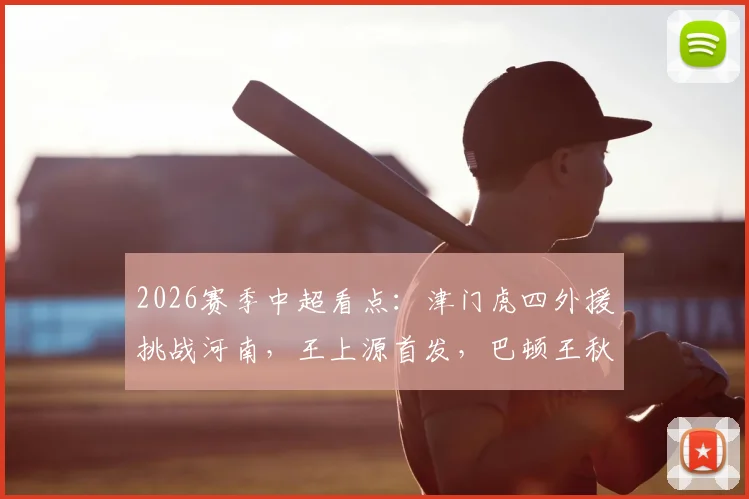 2026赛季中超看点：津门虎四外援挑战河南，王上源首发，巴顿王秋明替补解析