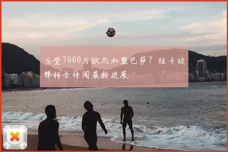戈登7000万欧元加盟巴萨?纽卡边锋转会传闻最新进展