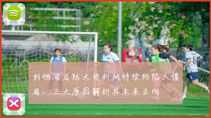利物浦后防大将科纳特续约陷入僵局,三大原因解析其未来去向